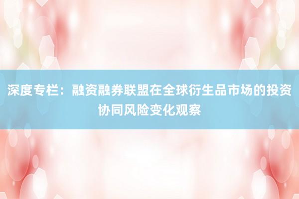 深度专栏：融资融券联盟在全球衍生品市场的投资协同风险变化观察