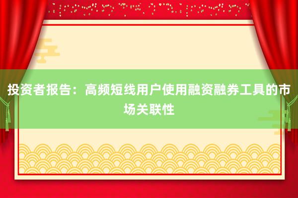 投资者报告:高频短线用户使用融资融券工具的市场关联性