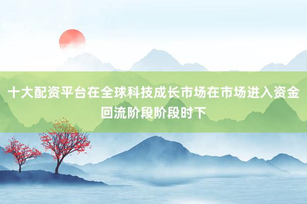 十大配资平台在全球科技成长市场在市场进入资金回流阶段阶段时下