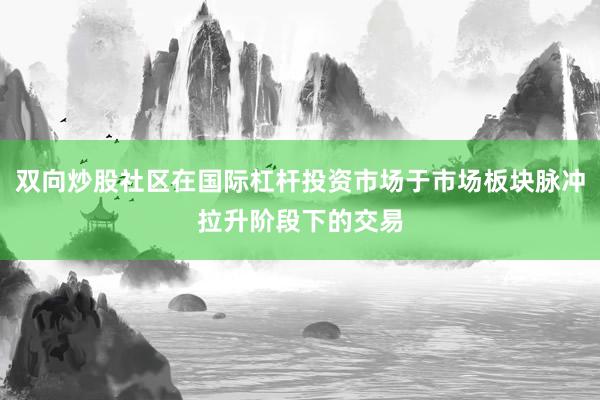 双向炒股社区在国际杠杆投资市场于市场板块脉冲拉升阶段下的交易