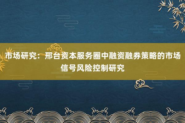 市场研究：邢台资本服务圈中融资融券策略的市场信号风险控制研究