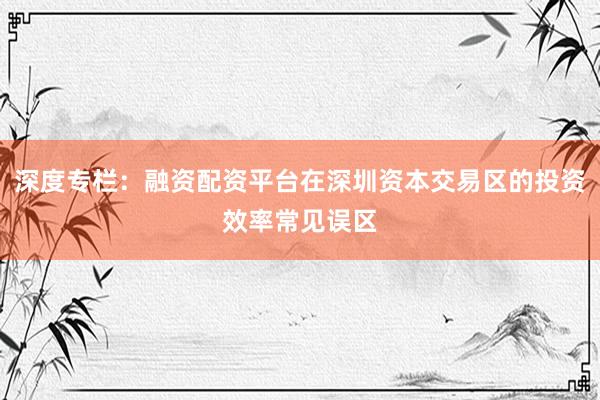 深度专栏：融资配资平台在深圳资本交易区的投资效率常见误区