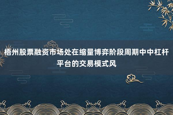 梧州股票融资市场处在缩量博弈阶段周期中中杠杆平台的交易模式风