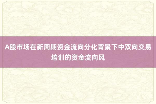 A股市场在新周期资金流向分化背景下中双向交易培训的资金流向风