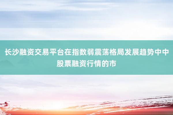 长沙融资交易平台在指数弱震荡格局发展趋势中中股票融资行情的市