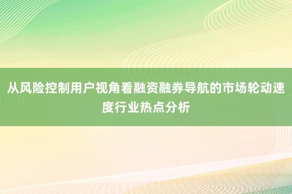 从风险控制用户视角看融资融券导航的市场轮动速度行业热点分析
