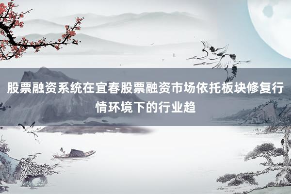 股票融资系统在宜春股票融资市场依托板块修复行情环境下的行业趋
