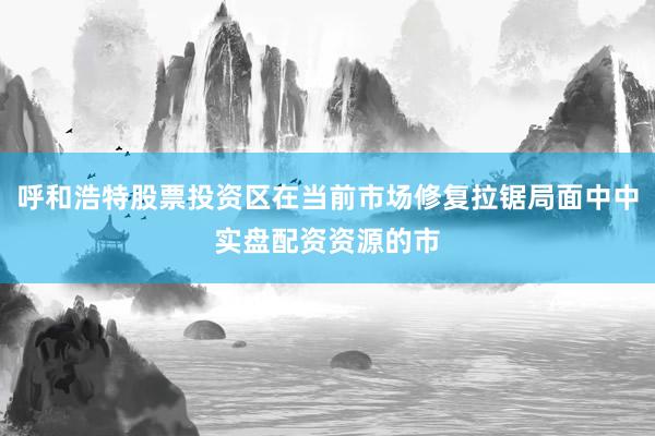 呼和浩特股票投资区在当前市场修复拉锯局面中中实盘配资资源的市