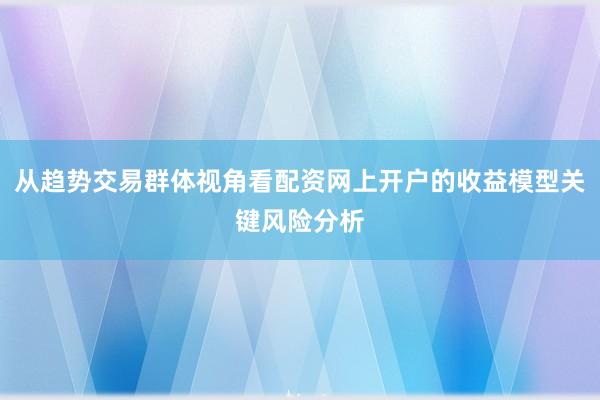 从趋势交易群体视角看配资网上开户的收益模型关键风险分析