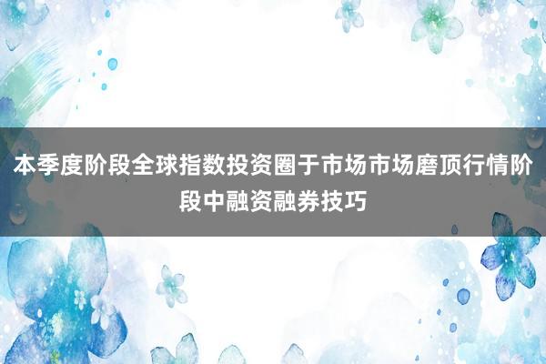 本季度阶段全球指数投资圈于市场市场磨顶行情阶段中融资融券技巧