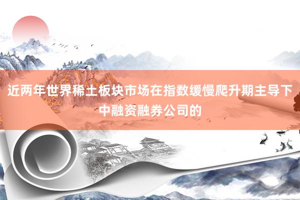 近两年世界稀土板块市场在指数缓慢爬升期主导下中融资融券公司的