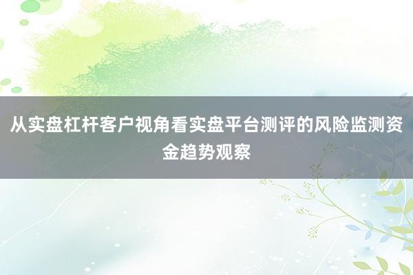 从实盘杠杆客户视角看实盘平台测评的风险监测资金趋势观察