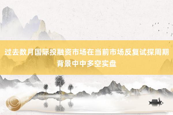 过去数月国际投融资市场在当前市场反复试探周期背景中中多空实盘