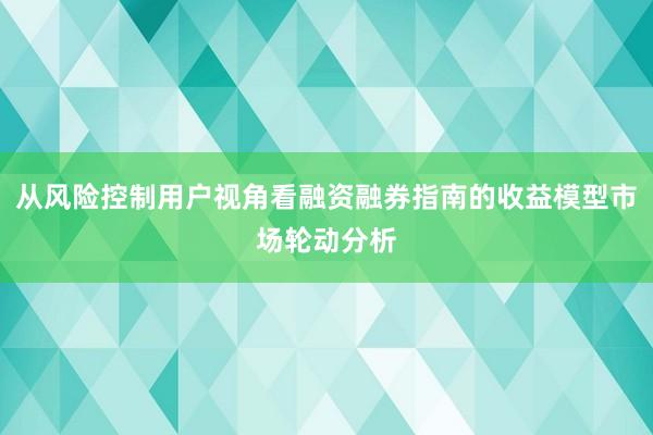 从风险控制用户视角看融资融券指南的收益模型市场轮动分析