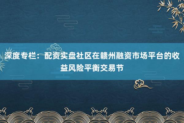 深度专栏：配资实盘社区在赣州融资市场平台的收益风险平衡交易节