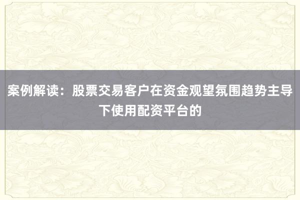 案例解读:股票交易客户在资金观望氛围趋势主导下使用配资平台的