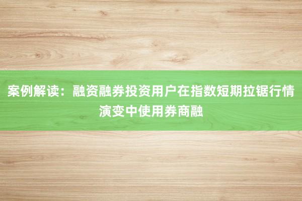案例解读:融资融券投资用户在指数短期拉锯行情演变中使用券商融