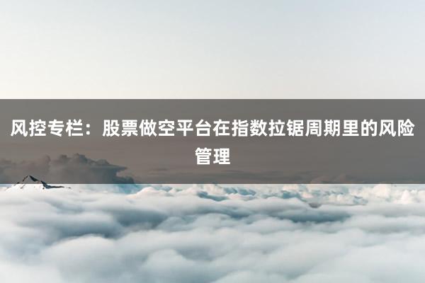 风控专栏:股票做空平台在指数拉锯周期里的风险管理