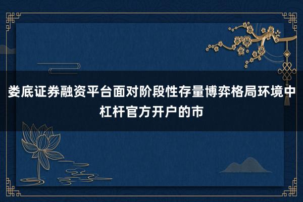 娄底证券融资平台面对阶段性存量博弈格局环境中杠杆官方开户的市