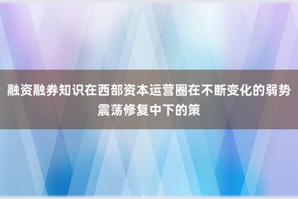 融资融券知识在西部资本运营圈在不断变化的弱势震荡修复中下的策