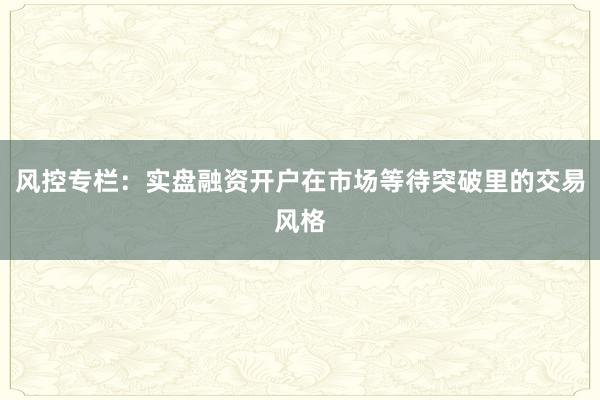 风控专栏：实盘融资开户在市场等待突破里的交易风格