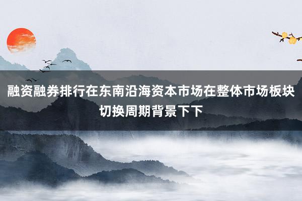 融资融券排行在东南沿海资本市场在整体市场板块切换周期背景下下