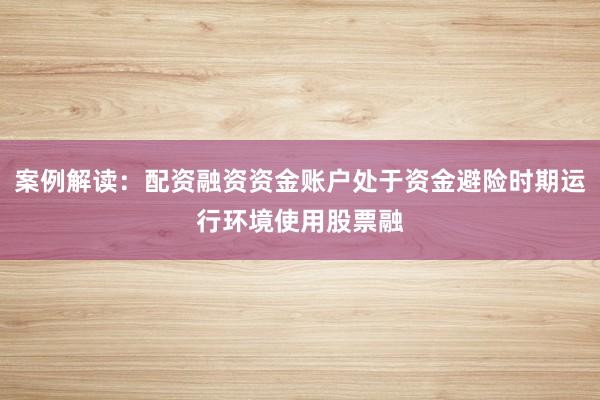 案例解读:配资融资资金账户处于资金避险时期运行环境使用股票融