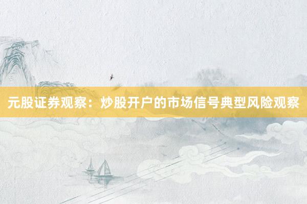 元股证券观察：炒股开户的市场信号典型风险观察