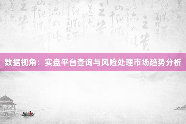 数据视角：实盘平台查询与风险处理市场趋势分析
