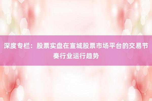 深度专栏：股票实盘在宣城股票市场平台的交易节奏行业运行趋势