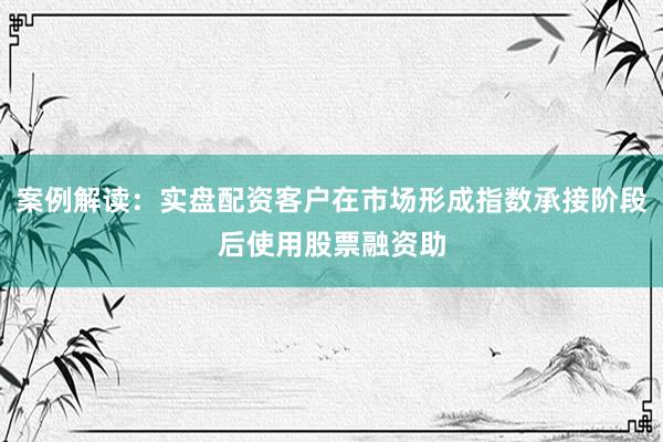 案例解读:实盘配资客户在市场形成指数承接阶段后使用股票融资助