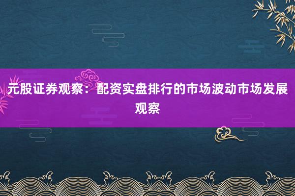 元股证券观察:配资实盘排行的市场波动市场发展观察