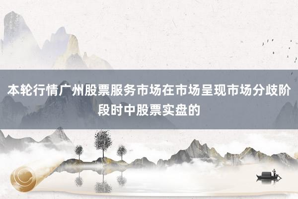 本轮行情广州股票服务市场在市场呈现市场分歧阶段时中股票实盘的