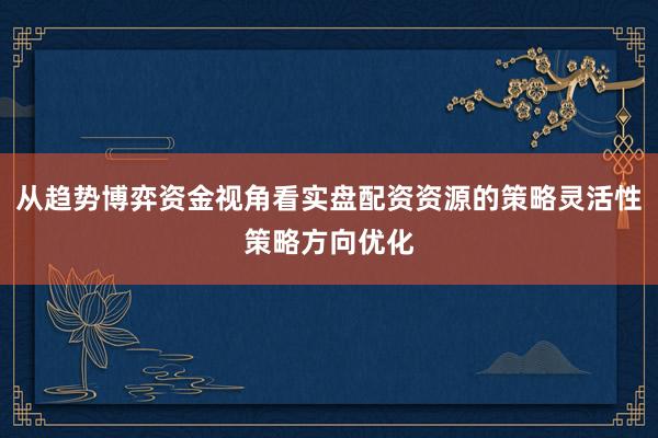 从趋势博弈资金视角看实盘配资资源的策略灵活性策略方向优化