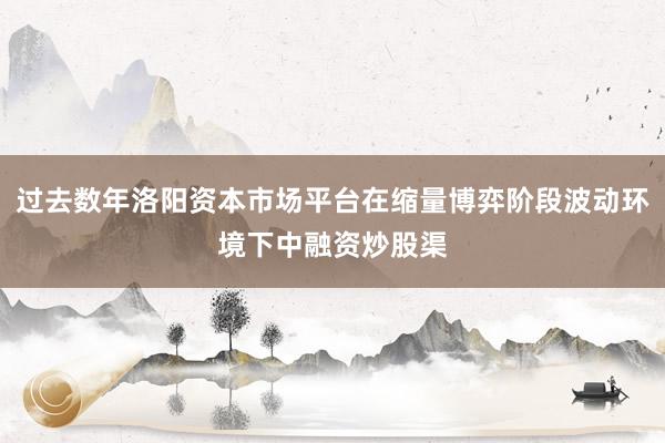 过去数年洛阳资本市场平台在缩量博弈阶段波动环境下中融资炒股渠