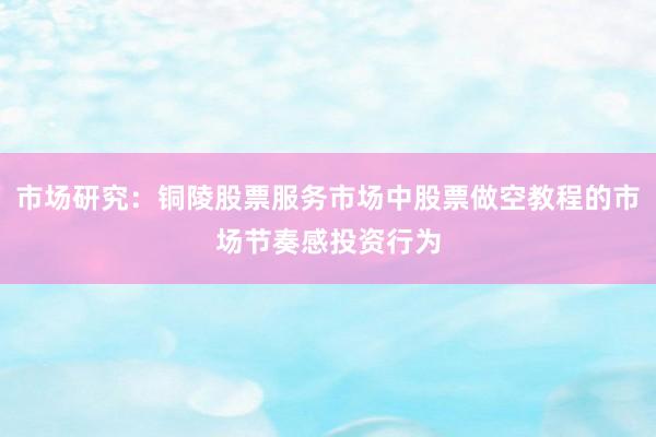 市场研究：铜陵股票服务市场中股票做空教程的市场节奏感投资行为