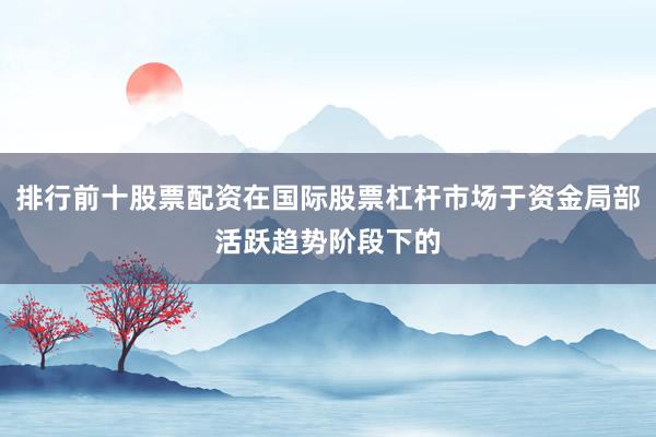 排行前十股票配资在国际股票杠杆市场于资金局部活跃趋势阶段下的