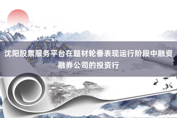 沈阳股票服务平台在题材轮番表现运行阶段中融资融券公司的投资行