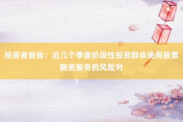 投资者报告:近几个季度阶段性投资群体使用股票融资服务的风险对
