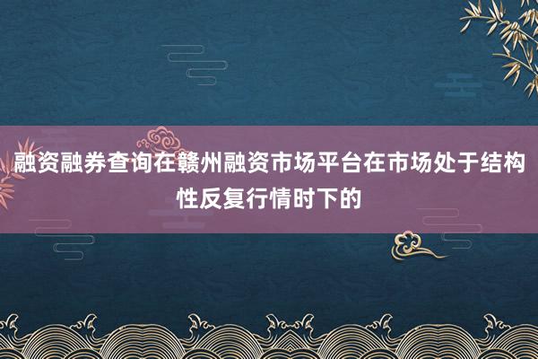 融资融券查询在赣州融资市场平台在市场处于结构性反复行情时下的