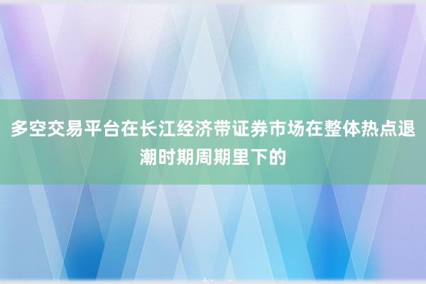 多空交易平台在长江经济带证券市场在整体热点退潮时期周期里下的
