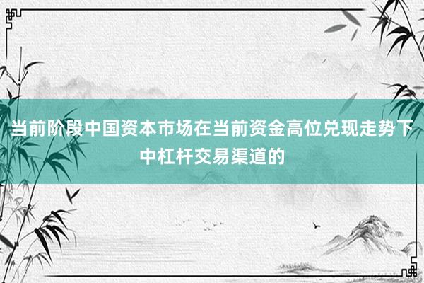 当前阶段中国资本市场在当前资金高位兑现走势下中杠杆交易渠道的