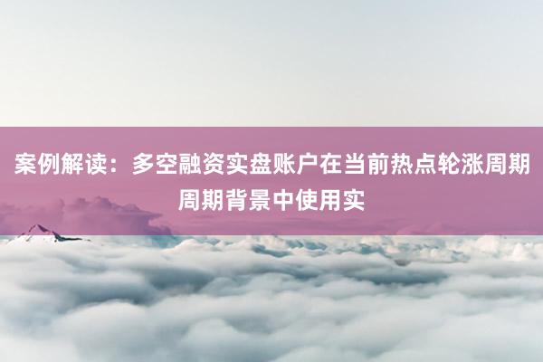 案例解读:多空融资实盘账户在当前热点轮涨周期周期背景中使用实