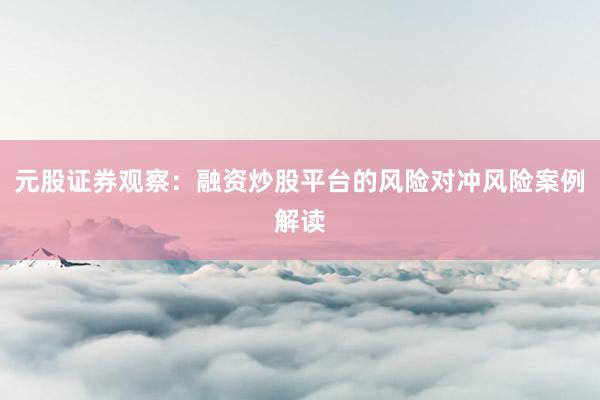 元股证券观察：融资炒股平台的风险对冲风险案例解读