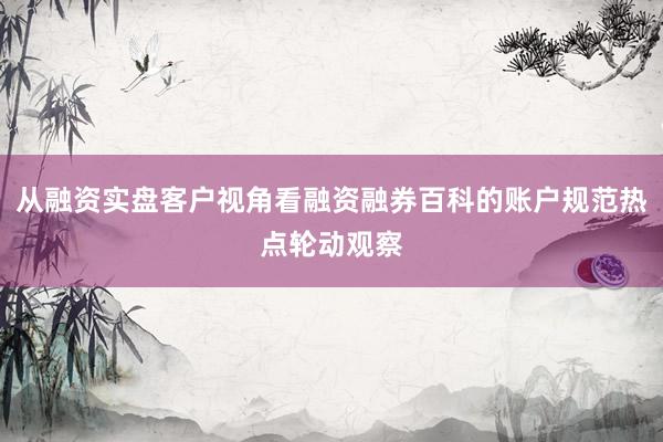 从融资实盘客户视角看融资融券百科的账户规范热点轮动观察