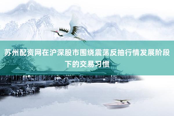 苏州配资网在沪深股市围绕震荡反抽行情发展阶段下的交易习惯