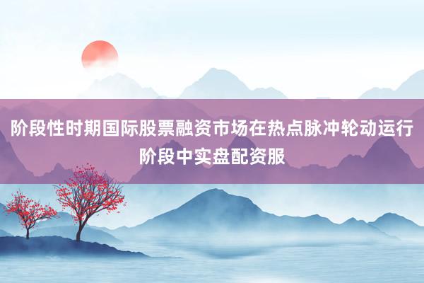 阶段性时期国际股票融资市场在热点脉冲轮动运行阶段中实盘配资服