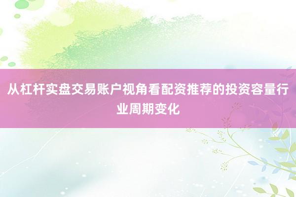 从杠杆实盘交易账户视角看配资推荐的投资容量行业周期变化