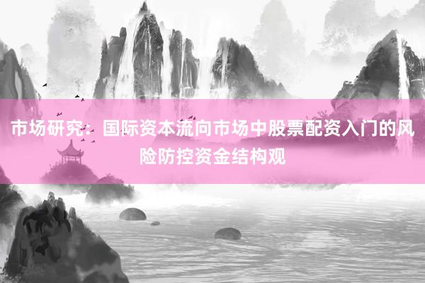 市场研究:国际资本流向市场中股票配资入门的风险防控资金结构观