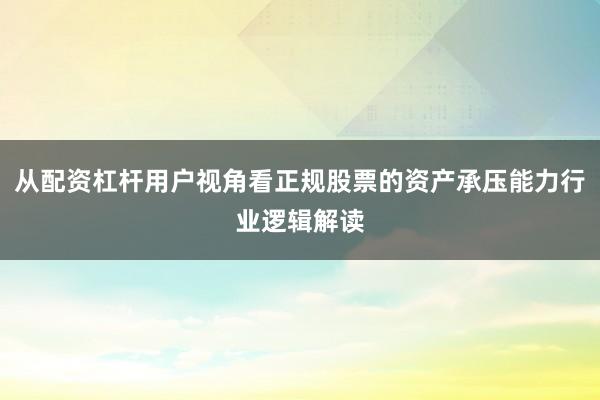 从配资杠杆用户视角看正规股票的资产承压能力行业逻辑解读